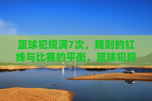 篮球犯规满7次，规则的红线与比赛的平衡，篮球犯规满7次，规则的红线与比赛平衡