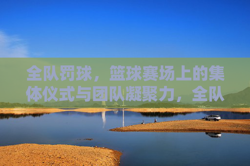全队罚球，篮球赛场上的集体仪式与团队凝聚力，全队罚球，篮球赛场上的集体仪式与团队凝聚力