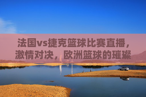 法国vs捷克篮球比赛直播,激情对决,欧洲篮球的璀璨瞬间,法国vs捷克篮球比赛直播,激情对决,欧洲篮球的璀璨瞬间