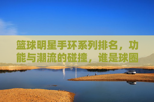 篮球明星手环系列排名，功能与潮流的碰撞，谁是球圈手环之王？篮球明星手环系列排名，功能与潮流的碰撞，谁是球圈手环之王？