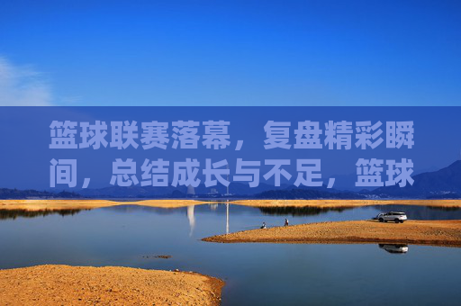 篮球联赛落幕,复盘精彩瞬间,总结成长与不足,篮球联赛落幕,复盘精彩瞬间,总结成长与不足