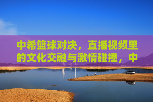 中希篮球对决，直播视频里的文化交融与激情碰撞，中希篮球对决，直播视频里的文化交融与激情碰撞