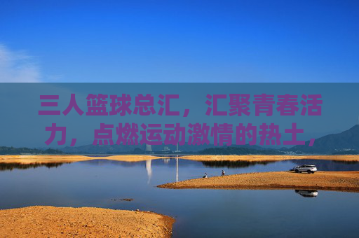 三人篮球总汇，汇聚青春活力，点燃运动激情的热土，三人篮球总汇，汇聚青春活力，点燃运动激情的热土