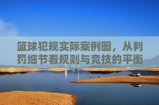 篮球犯规实际案例图,从判罚细节看规则与竞技的平衡,篮球犯规实际案例图,从判罚细节看规则与竞技的平衡