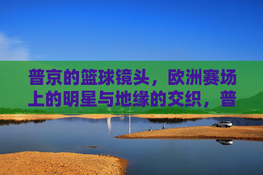 普京的篮球镜头,欧洲赛场上的明星与地缘的交织,普京的篮球镜头,欧洲赛场上的明星与地缘的交织