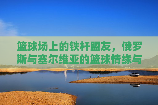 篮球场上的铁杆盟友，俄罗斯与塞尔维亚的篮球情缘与竞技协作，篮球场上的铁杆盟友，俄罗斯与塞尔维亚的篮球情缘与竞技协作