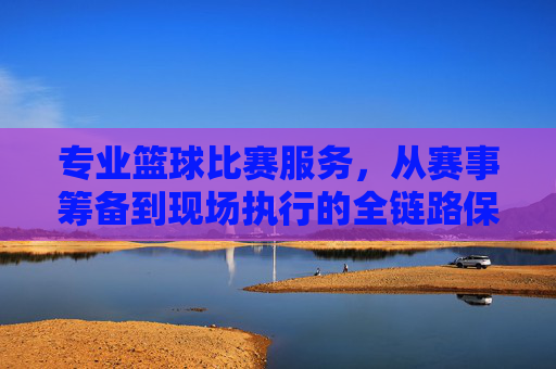 专业篮球比赛服务,从赛事筹备到现场执行的全链路保障,专业篮球赛事全链路服务,从筹备到现场执行的一站式保障