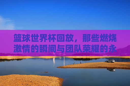 篮球世界杯回放，那些燃烧激情的瞬间与团队荣耀的永恒印记，篮球世界杯回放，燃烧激情的瞬间与团队荣耀的永恒印记