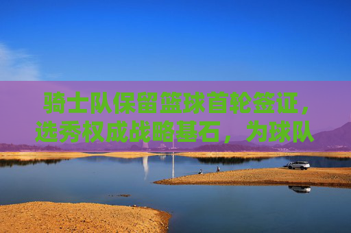 骑士队保留篮球首轮签证，选秀权成战略基石，为球队重建注入新动力，骑士队保留篮球首轮选秀权，选秀权成战略基石，为球队重建注入新动力