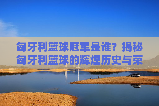 匈牙利篮球冠军是谁?揭秘匈牙利篮球的辉煌历史与荣誉,匈牙利篮球冠军是谁?揭秘匈牙利篮球的辉煌历史与荣誉