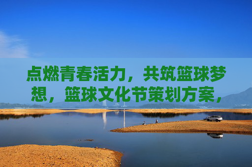 点燃青春活力，共筑篮球梦想，篮球文化节策划方案，点燃青春活力，共筑篮球梦想，篮球文化节策划方案
