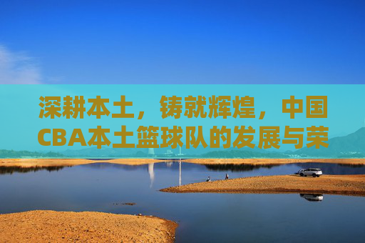 深耕本土，铸就辉煌，中国CBA本土篮球队的发展与荣耀，深耕本土，铸就辉煌，中国CBA本土篮球队的发展与荣耀