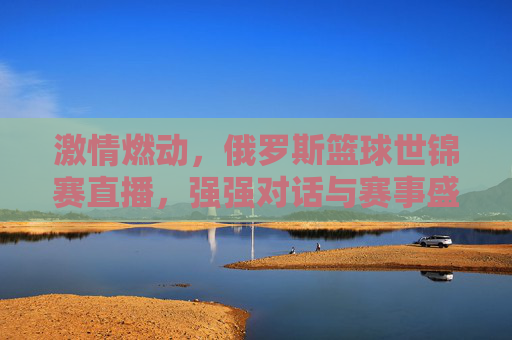 激情燃动，俄罗斯篮球世锦赛直播，强强对话与赛事盛况全解析，激情燃动，俄罗斯篮球世锦赛直播，强强对话与赛事盛况全解析