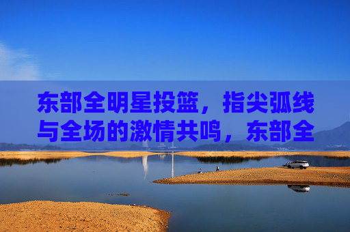 东部全明星投篮，指尖弧线与全场的激情共鸣，东部全明星投篮，指尖弧线与全场的激情共鸣