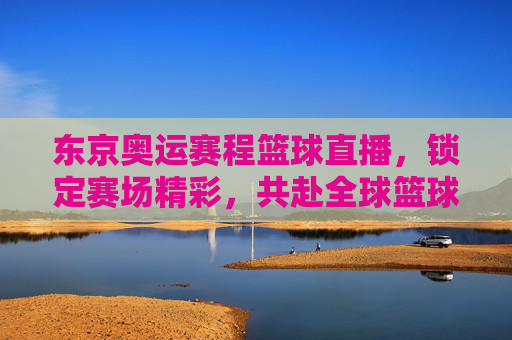 东京奥运赛程篮球直播,锁定赛场精彩,共赴全球篮球盛宴,东京奥运篮球直播,锁定赛场精彩,共赴全球篮球盛宴