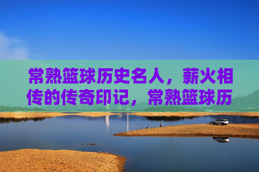 常熟篮球历史名人，薪火相传的传奇印记，常熟篮球历史名人，薪火相传的传奇印记