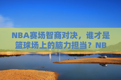 NBA赛场智商对决，谁才是篮球场上的脑力担当？NBA赛场智商对决，谁才是篮球场上的脑力担当？