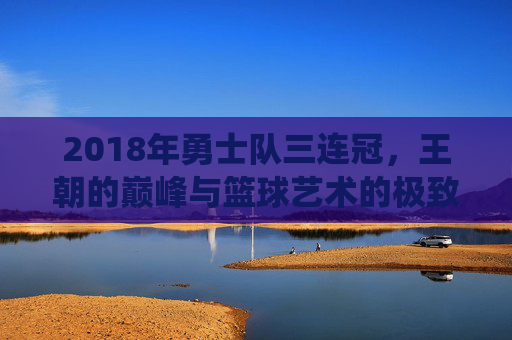 2018年勇士队三连冠,王朝的巅峰与篮球艺术的极致演绎,2018勇士三连冠,王朝巅峰与篮球艺术的极致演绎