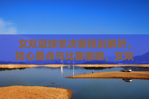 女双篮球总决赛规则解析，核心要点与比赛策略，女双篮球总决赛，规则解析、核心要点与比赛策略