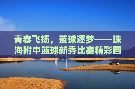 青春飞扬,篮球逐梦——珠海附中篮球新秀比赛精彩回顾,青春飞扬,篮球逐梦——珠海附中篮球新秀比赛精彩回顾