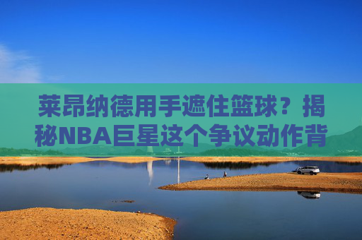 莱昂纳德用手遮住篮球？揭秘NBA巨星这个争议动作背后的习惯与解读，莱昂纳德用手遮住篮球？揭秘NBA巨星争议动作背后的习惯与解读