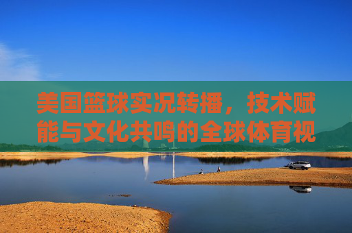 美国篮球实况转播,技术赋能与文化共鸣的全球体育视觉盛宴,美国篮球实况转播,技术赋能与文化共鸣的全球体育视觉盛宴