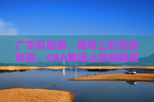 广东队赵睿，赛场上的灵动风控，CBA赛场上的睿智担当，广东队赵睿，赛场上的灵动风控，CBA赛场上的睿智担当