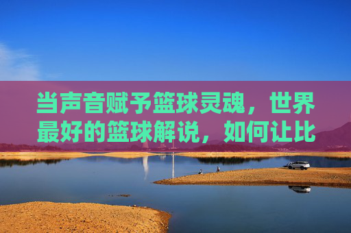 当声音赋予篮球灵魂，世界最好的篮球解说，如何让比赛活色生香，当声音赋予篮球灵魂，世界顶级篮球解说如何让比赛活色生香