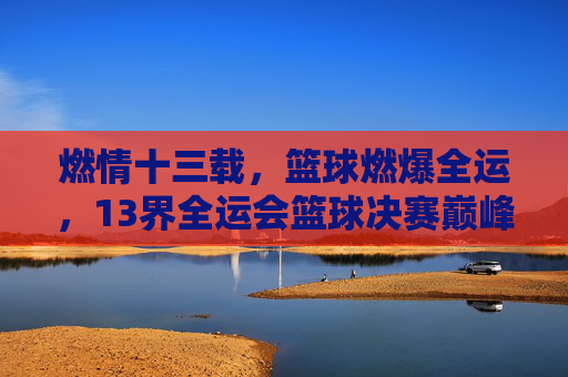 燃情十三载,篮球燃爆全运,13界全运会篮球决赛巅峰对决