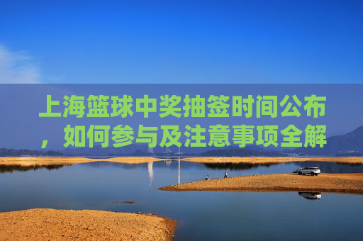 上海篮球中奖抽签时间公布，如何参与及注意事项全解析