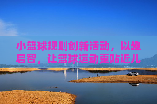 小篮球规则创新活动,以趣启智,让篮球运动更贴近儿童成长,小篮球规则创新活动,以趣启智,让篮球运动更贴近儿童成长