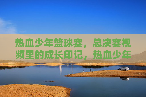 热血少年篮球赛，总决赛视频里的成长印记，热血少年篮球赛，总决赛视频里的成长印记