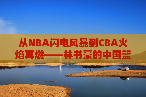 从NBA闪电风暴到CBA火焰再燃——林书豪的中国篮球新篇章，从NBA闪电风暴到CBA火焰再燃——林书豪的中国篮球新篇章