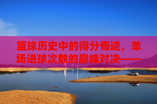 篮球历史中的得分奇迹,单场进球次数的巅峰对决——从科比81分到乔丹49分,谁定义了单场进球的极限?