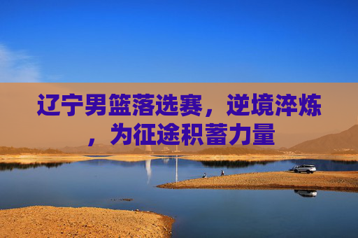 辽宁男篮落选赛，逆境淬炼，为征途积蓄力量