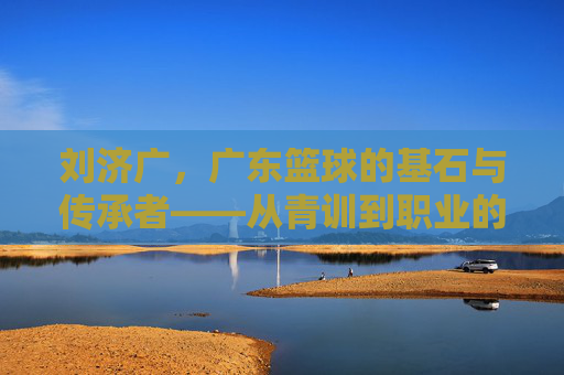 刘济广，广东篮球的基石与传承者——从青训到职业的深耕之路，刘济广，广东篮球的基石与传承者——从青训到职业的深耕之路