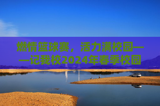 燃情篮球赛,活力满校园——记我校2024年春季校园篮球联赛圆满落幕,燃情篮球赛,活力满校园——记我校2024年春季校园篮球联赛圆满落幕
