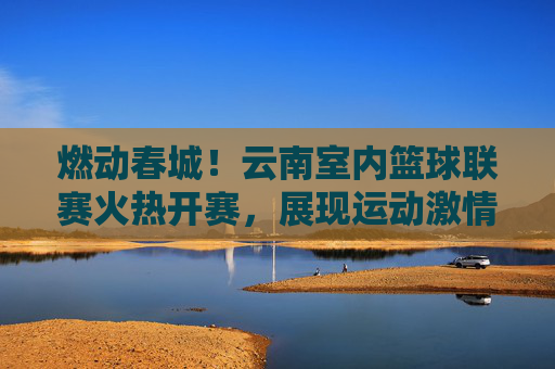 燃动春城!云南室内篮球联赛火热开赛,展现运动激情与地域风采