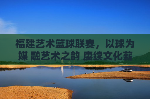 福建艺术篮球联赛，以球为媒 融艺术之韵 赓续文化薪火，福建艺术篮球联赛，以球为媒 融艺术之韵 赓续文化薪火