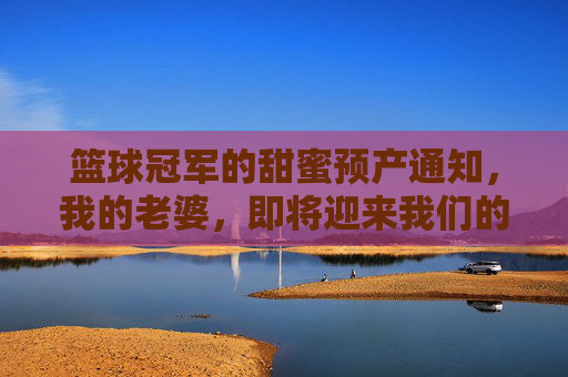 篮球冠军的甜蜜预产通知,我的老婆,即将迎来我们的宝贝
