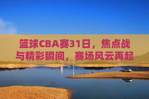 篮球CBA赛31日，焦点战与精彩瞬间，赛场风云再起