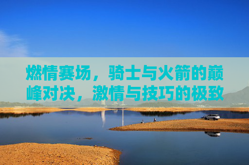 燃情赛场，骑士与火箭的巅峰对决，激情与技巧的极致碰撞