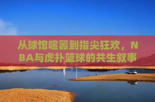 从球馆喧嚣到指尖狂欢,NBA与虎扑篮球的共生叙事