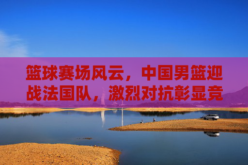 篮球赛场风云，中国男篮迎战法国队，激烈对抗彰显竞技魅力与团队精神，篮球赛场风云，中国男篮迎战法国队，激烈对抗彰显竞技魅力与团队精神