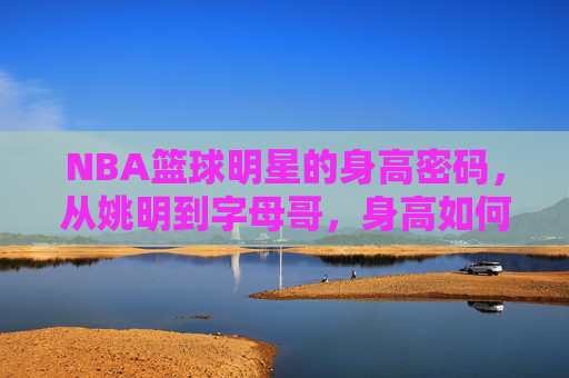 NBA篮球明星的身高密码,从姚明到字母哥,身高如何塑造巨星?