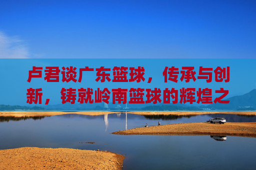 卢君谈广东篮球，传承与创新，铸就岭南篮球的辉煌之路——从传统底蕴到时代新征程的深度解读