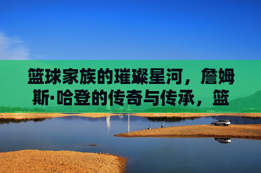 篮球家族的璀璨星河，詹姆斯·哈登的传奇与传承，篮球家族的璀璨星河，詹姆斯·哈登的传奇与传承