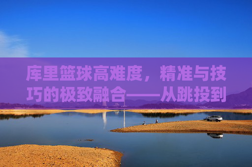 库里篮球高难度,精准与技巧的极致融合——从跳投到三分线外的艺术化演绎,库里篮球高难度,精准与技巧的极致融合——从跳投到三分线外的艺术化演绎