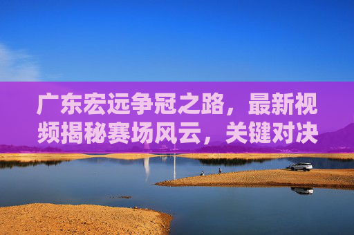 广东宏远争冠之路，最新视频揭秘赛场风云，关键对决瞬间引爆全网！