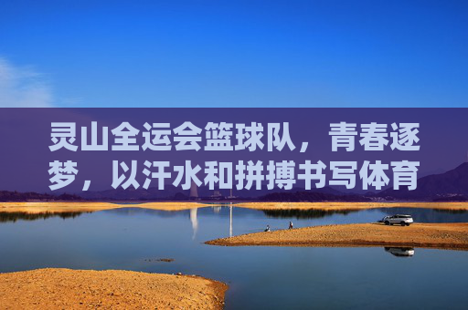 灵山全运会篮球队，青春逐梦，以汗水和拼搏书写体育荣光